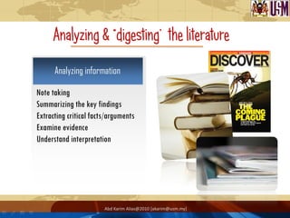 Analyzing & “digesting‟ the literature
      Analyzing information

Note taking
Summarizing the key findings
Extracting critical facts/arguments
Examine evidence
Understand interpretation




                        Abd Karim Alias@2010 [akarim@usm.my]
 