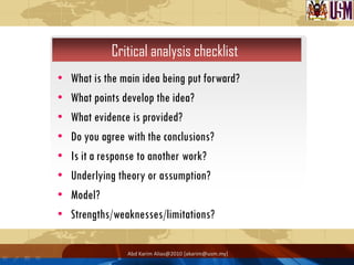 Critical analysis checklist
•   What is the main idea being put forward?
•   What points develop the idea?
•   What evidence is provided?
•   Do you agree with the conclusions?
•   Is it a response to another work?
•   Underlying theory or assumption?
•   Model?
•   Strengths/weaknesses/limitations?

                 Abd Karim Alias@2010 [akarim@usm.my]
 