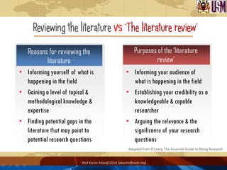 Reviewing the literature vs „The literature review‟
  Reasons for reviewing the                            Purposes of the ‘literature
            literature                                         review’
• Informing yourself of what is                   • Informing your audience of
  happening in the field                            what is happening in the field
• Gaining a level of topical &                    • Establishing your credibility as a
  methodological knowledge &                        knowledgeable & capable
  expertise                                         researcher
• Finding potential gaps in the                   • Arguing the relevance & the
  literature that may point to                      significance of your research
  potential research questions                      questions
                                                    Adapted from O’Leary, The Essential Guide to Doing Research


                          Abd Karim Alias@2010 [akarim@usm.my]
 