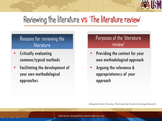 Reviewing the literature vs „The literature review‟

  Reasons for reviewing the                            Purposes of the ‘literature
            literature                                         review’
• Critically evaluating                           • Providing the context for your
  common/typical methods                            own methodological approach
• Facilitating the development of                 • Arguing the relevance &
  your own methodological                           appropriateness of your
  approaches                                        approach



                                                  Adapted from O’Leary, The Essential Guide to Doing Research



                          Abd Karim Alias@2010 [akarim@usm.my]
 