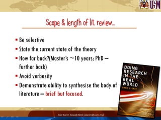 Scope & length of lit. review…
 Be selective
 State the current state of the theory
 How far back?(Master‟s ~10 years; PhD –
  further back)
 Avoid verbosity
 Demonstrate ability to synthesise the body of
  literature – brief but focused.

                   Abd Karim Alias@2010 [akarim@usm.my]
 