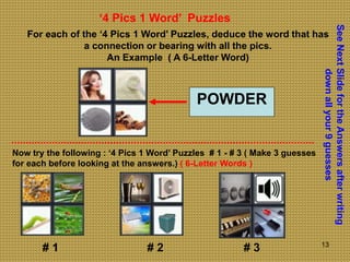 13
‘4 Pics 1 Word’ Puzzles
For each of the ‘4 Pics 1 Word’ Puzzles, deduce the word that has
a connection or bearing with all the pics.
An Example ( A 6-Letter Word)
POWDER
Now try the following : ‘4 Pics 1 Word’ Puzzles # 1 - # 3 ( Make 3 guesses
for each before looking at the answers.) ( 6-Letter Words )
See
Next
Slide
for
the
Answers
after
writing
down
all
your
9
guesses
# 1 # 2 # 3
 