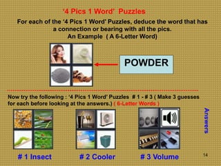 14
‘4 Pics 1 Word’ Puzzles
For each of the ‘4 Pics 1 Word’ Puzzles, deduce the word that has
a connection or bearing with all the pics.
An Example ( A 6-Letter Word)
POWDER
Now try the following : ‘4 Pics 1 Word’ Puzzles # 1 - # 3 ( Make 3 guesses
for each before looking at the answers.) ( 6-Letter Words )
Answers
# 1 Insect # 2 Cooler # 3 Volume
 