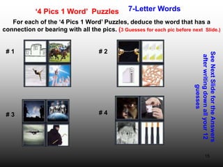 15
‘4 Pics 1 Word’ Puzzles 7-Letter Words
For each of the ‘4 Pics 1 Word’ Puzzles, deduce the word that has a
connection or bearing with all the pics. (3 Guesses for each pic before next Slide.)
See
Next
Slide
for
the
Answers
after
writing
down
all
your
12
guesses
# 1 # 2
# 3 # 4
 