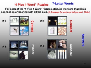 16
‘4 Pics 1 Word’ Puzzles 7-Letter Words
For each of the ‘4 Pics 1 Word’ Puzzles, deduce the word that has a
connection or bearing with all the pics. (3 Guesses for each pic before next Slide.)
Answers
# 1 # 2
# 3 # 4
Contest
Connect
Invader
Conceal
 