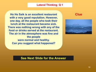 19
Lateral Thinking Q 1
See Next Slide for the Answer
Clue
Ho Ho Saik is an excellent restaurant
with a very good reputation. However,
one day, all the people who took their
lunch at the restaurant became sick.
There was nothing wrong with any of the
food or drinks served at the restaurant.
The air in the atmosphere was fine and
the people
were normal and healthy.
Can you suggest what happened?
 