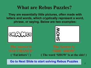2
What are Rebus Puzzles?
They are essentially little pictures, often made with
letters and words, which cryptically represent a word,
phrase, or saying. Below are two examples:
The Answer is
‘FAT CHANCE’
( ‘Fat letters’ ! )
The Answer is
‘SIDE SHOW’
( The word ‘SHOW’ is at the side! )
Go to Next Slide to start solving Rebus Puzzles
 