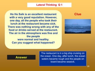 20
Lateral Thinking Q 1
Answer
Clue
Ho Ho Saik is an excellent restaurant
with a very good reputation. However,
one day, all the people who took their
lunch at the restaurant became sick.
There was nothing wrong with any of the
food or drinks served at the restaurant.
The air in the atmosphere was fine and
the people
were normal and healthy.
Can you suggest what happened?
The restaurant is in a big ship cruising on
the ocean. One day, after lunch, the ocean
waters became rough and the people on
board became seasick.
 