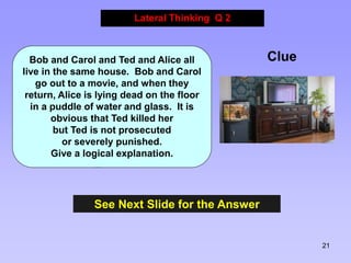 21
See Next Slide for the Answer
Lateral Thinking Q 2
Clue
Bob and Carol and Ted and Alice all
live in the same house. Bob and Carol
go out to a movie, and when they
return, Alice is lying dead on the floor
in a puddle of water and glass. It is
obvious that Ted killed her
but Ted is not prosecuted
or severely punished.
Give a logical explanation.
 