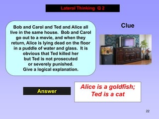 22
Answer
Lateral Thinking Q 2
Clue
Bob and Carol and Ted and Alice all
live in the same house. Bob and Carol
go out to a movie, and when they
return, Alice is lying dead on the floor
in a puddle of water and glass. It is
obvious that Ted killed her
but Ted is not prosecuted
or severely punished.
Give a logical explanation.
Alice is a goldfish;
Ted is a cat
 