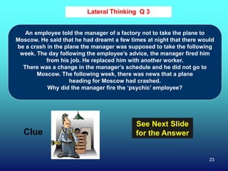 23
Lateral Thinking Q 3
Clue
See Next Slide
for the Answer
An employee told the manager of a factory not to take the plane to
Moscow. He said that he had dreamt a few times at night that there would
be a crash in the plane the manager was supposed to take the following
week. The day following the employee’s advice, the manager fired him
from his job. He replaced him with another worker.
There was a change in the manager’s schedule and he did not go to
Moscow. The following week, there was news that a plane
heading for Moscow had crashed.
Why did the manager fire the ‘psychic’ employee?
 