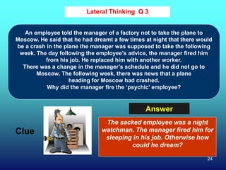 24
Lateral Thinking Q 3
Clue
Answer
An employee told the manager of a factory not to take the plane to
Moscow. He said that he had dreamt a few times at night that there would
be a crash in the plane the manager was supposed to take the following
week. The day following the employee’s advice, the manager fired him
from his job. He replaced him with another worker.
There was a change in the manager’s schedule and he did not go to
Moscow. The following week, there was news that a plane
heading for Moscow had crashed.
Why did the manager fire the ‘psychic’ employee?
The sacked employee was a night
watchman. The manager fired him for
sleeping in his job. Otherwise how
could he dream?
 