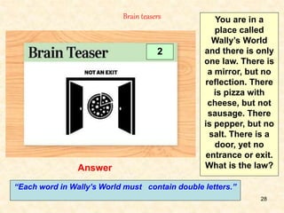 28
Answer
Brain teasers
2
You are in a
place called
Wally’s World
and there is only
one law. There is
a mirror, but no
reflection. There
is pizza with
cheese, but not
sausage. There
is pepper, but no
salt. There is a
door, yet no
entrance or exit.
What is the law?
“Each word in Wally’s World must contain double letters.”
 