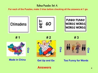 4
Rebus Puzzles Set A
# 1 # 2 # 3
For each of the Puzzles, make 3 tries before checking all the answers at 1 go.
Clue
Clue
Clue
Answers
Made in China Get Up and Go Too Funny for Words
 