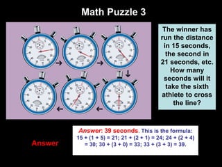 40
Answer
Math Puzzle 3
The winner has
run the distance
in 15 seconds,
the second in
21 seconds, etc.
How many
seconds will it
take the sixth
athlete to cross
the line?
Answer: 39 seconds. This is the formula:
15 + (1 + 5) = 21; 21 + (2 + 1) = 24; 24 + (2 + 4)
= 30; 30 + (3 + 0) = 33; 33 + (3 + 3) = 39.
 