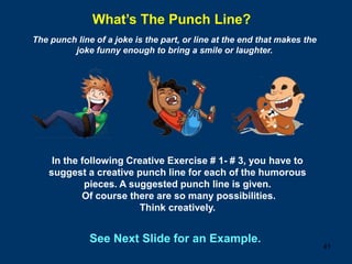 41
What’s The Punch Line?
The punch line of a joke is the part, or line at the end that makes the
joke funny enough to bring a smile or laughter.
In the following Creative Exercise # 1- # 3, you have to
suggest a creative punch line for each of the humorous
pieces. A suggested punch line is given.
Of course there are so many possibilities.
Think creatively.
See Next Slide for an Example.
 