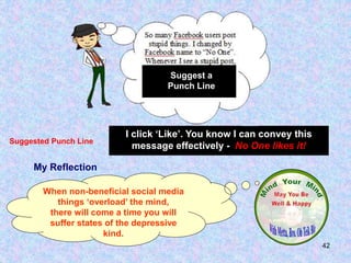 42
My Reflection
When non-beneficial social media
things ‘overload’ the mind,
there will come a time you will
suffer states of the depressive
kind.
I click ‘Like’. You know I can convey this
message effectively - No One likes it!
Suggested Punch Line
Suggest a
Punch Line
 