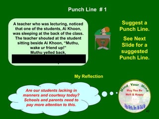 43
My Reflection
Are our students lacking in
manners and courtesy today?
Schools and parents need to
pay more attention to this.
Punch Line # 1
Suggest a
Punch Line.
See Next
Slide for a
suggested
Punch Line.
A teacher who was lecturing, noticed
that one of the students, Ai Khoon,
was sleeping at the back of the class.
The teacher shouted at the student
sitting beside Ai Khoon, “Muthu,
wake ur friend up!”
Muthu yelled back,
“Teacher, u put Ai Khoon to sleep, so
u wake him up!”
 
