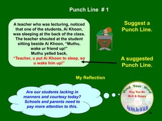 44
My Reflection
Are our students lacking in
manners and courtesy today?
Schools and parents need to
pay more attention to this.
Punch Line # 1
Suggest a
Punch Line.
A suggested
Punch Line.
A teacher who was lecturing, noticed
that one of the students, Ai Khoon,
was sleeping at the back of the class.
The teacher shouted at the student
sitting beside Ai Khoon, “Muthu,
wake ur friend up!”
Muthu yelled back,
“Teacher, u put Ai Khoon to sleep, so
u wake him up!”
 