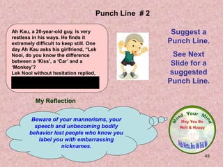45
My Reflection
Beware of your mannerisms, your
speech and unbecoming bodily
behavior lest people who know you
label you with embarrassing
nicknames.
Punch Line # 2
Suggest a
Punch Line.
See Next
Slide for a
suggested
Punch Line.
Ah Kau, a 20-year-old guy, is very
restless in his ways. He finds it
extremely difficult to keep still. One
day Ah Kau asks his girlfriend, “Lek
Nooi, do you know the difference
between a ‘Kiss’, a ‘Car’ and a
‘Monkey’?
Lek Nooi without hesitation replied,
“ A kiss is so dear, a car is too dear
and a monkey is you dear!”
 
