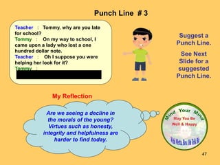 47
My Reflection
Are we seeing a decline in
the morals of the young?
Virtues such as honesty,
integrity and helpfulness are
harder to find today.
Punch Line # 3
Suggest a
Punch Line.
See Next
Slide for a
suggested
Punch Line.
Teacher : Tommy, why are you late
for school?
Tommy : On my way to school, I
came upon a lady who lost a one
hundred dollar note.
Teacher : Oh I suppose you were
helping her look for it?
Tommy :
No Teacher, I was standing on it.
 