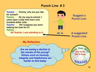 48
My Reflection
Are we seeing a decline in
the morals of the young?
Virtues such as honesty,
integrity and helpfulness are
harder to find today.
Punch Line # 3
Suggest a
Punch Line.
A suggested
Punch Line.
Teacher : Tommy, why are you late
for school?
Tommy : On my way to school, I
came upon a lady who lost a one
hundred dollar note.
Teacher : Oh I suppose you were
helping her look for it?
Tommy :
No Teacher, I was standing on it.
 