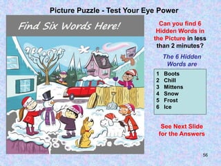 56
Picture Puzzle - Test Your Eye Power
Can you find 6
Hidden Words in
the Picture in less
than 2 minutes?
The 6 Hidden
Words are
1 Boots
2 Chill
3 Mittens
4 Snow
5 Frost
6 Ice
See Next Slide
for the Answers
 