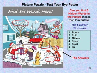 57
Picture Puzzle - Test Your Eye Power
Can you find 6
Hidden Words in
the Picture in less
than 2 minutes?
The 6 Hidden
Words are
1 Boots
2 Chill
3 Mittens
4 Snow
5 Frost
6 Ice
The Answers
 