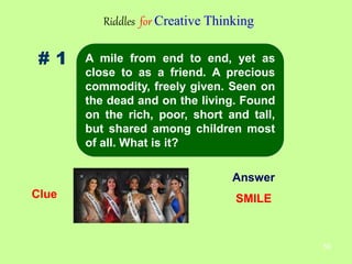 59
# 1
Riddles for Creative Thinking
Clue
Answer
SMILE
A mile from end to end, yet as
close to as a friend. A precious
commodity, freely given. Seen on
the dead and on the living. Found
on the rich, poor, short and tall,
but shared among children most
of all. What is it?
 