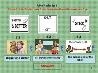 6
Rebus Puzzles Set B
# 1 # 2 # 3
For each of the Puzzles, make 3 tries before checking all the answers at 1 go.
Clue
Clue
Clue
Answers
Bigger and Better Sit Down and shut Up The Wrong end of the
Stick
 
