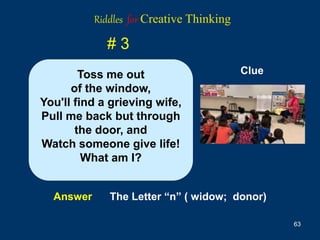 63
# 3
Answer The Letter “n” ( widow; donor)
Clue
Toss me out
of the window,
You'll find a grieving wife,
Pull me back but through
the door, and
Watch someone give life!
What am I?
Riddles for Creative Thinking
 