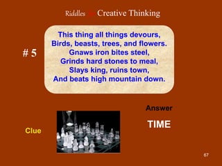 67
# 5
Answer
TIME
Clue
This thing all things devours,
Birds, beasts, trees, and flowers.
Gnaws iron bites steel,
Grinds hard stones to meal,
Slays king, ruins town,
And beats high mountain down.
Riddles for Creative Thinking
 