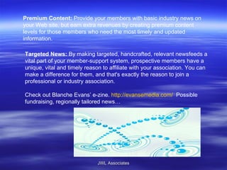 Premium Content:  Provide your members with basic industry news on your Web site, but earn extra revenues by creating premium content levels for those members who need the most timely and updated information. Targeted News:  By making targeted, handcrafted, relevant newsfeeds a vital part of your member-support system, prospective members have a unique, vital and timely reason to affiliate with your association. You can make a difference for them, and that's exactly the reason to join a professional or industry association.  Check out Blanche Evans’ e-zine.  http://evansemedia.com/   Possible fundraising, regionally tailored news… JWL Associates 