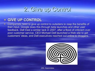 2. Give up Control GIVE UP CONTROL Companies need to give up control to outsiders to reap the benefits of their input. Google does this through beta launches and other user feedback. Dell tried a similar tack in 2007, after a flood of criticism over poor customer service. CEO Michael Dell launched a Web site to get customers' ideas, and Dell executives reached out online to bloggers.  JWL Associates 