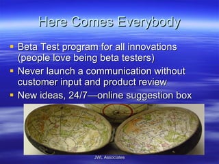 Here Comes Everybody Beta Test program for all innovations (people love being beta testers) Never launch a communication without customer input and product review New ideas, 24/7—online suggestion box JWL Associates 
