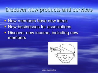 Discover new products and services New members have new ideas New businesses for associations Discover new income, including new members JWL Associates 
