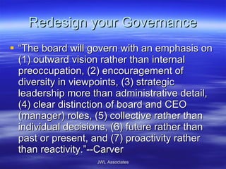 Redesign your Governance “ The board will govern with an emphasis on (1) outward vision rather than internal preoccupation, (2) encouragement of diversity in viewpoints, (3) strategic leadership more than administrative detail, (4) clear distinction of board and CEO (manager) roles, (5) collective rather than individual decisions, (6) future rather than past or present, and (7) proactivity rather than reactivity.”--Carver JWL Associates 
