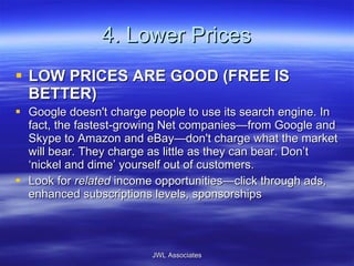 4. Lower Prices LOW PRICES ARE GOOD (FREE IS BETTER) Google doesn't charge people to use its search engine. In fact, the fastest-growing Net companies—from Google and Skype to Amazon and eBay—don't charge what the market will bear. They charge as little as they can bear. Don’t ‘nickel and dime’ yourself out of customers. Look for  related  income opportunities—click through ads, enhanced subscriptions levels, sponsorships JWL Associates 