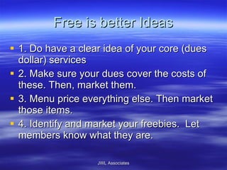 Free is better Ideas 1. Do have a clear idea of your core (dues dollar) services 2. Make sure your dues cover the costs of these. Then, market them. 3. Menu price everything else. Then market those items. 4. Identify and market your freebies.  Let members know what they are.  JWL Associates 