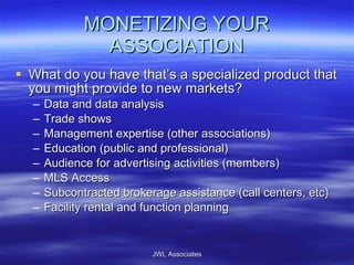 MONETIZING YOUR ASSOCIATION What do you have that’s a specialized product that you might provide to new markets? Data and data analysis Trade shows Management expertise (other associations) Education (public and professional) Audience for advertising activities (members) MLS Access Subcontracted brokerage assistance (call centers, etc) Facility rental and function planning JWL Associates 