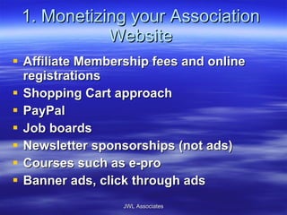 1. Monetizing your Association Website Affiliate Membership fees and online registrations Shopping Cart approach PayPal Job boards Newsletter sponsorships (not ads) Courses such as e-pro Banner ads, click through ads JWL Associates 