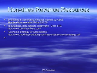 Non-dues Revenue Resources Evaluating & Generating Nondues Income by ASAE  Member/Non-member Price: $33.50  75 Chamber Fund Raisers That Work!    Cost: $79. http://www.bestchambers.com/  “ Economic Strategy for Associations” http://www.mckinleymarketing.com/resources/economicstrategy.pdf  JWL Associates 
