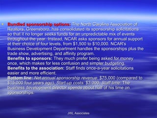 Bundled sponsorship options:   The North Carolina Association of Realtors, Greensboro, has consolidated its sponsorship solicitations so that it no longer seeks funds for an unpredictable mix of events throughout the year. Instead, NCAR asks sponsors for annual support at their choice of four levels, from $1,500 to $10,000. NCAR's Business Development Department handles the sponsorships plus the trade show, advertising, and affinity program. Benefits to sponsors:  They much prefer being asked for money once, which makes for less confusion and simpler budgeting. Benefits to the association:  Staff finds once-a-year solicitations easier and more efficient. Bottom line:   Net annual sponsorship revenue:  $75,000 (compared to $15,000 four years ago).  Start-up costs:  $3,000.  Staff time:  The business development director spends about half of his time on sponsorships. JWL Associates 