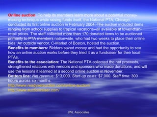 Online auction :  To help its members learn more about a potential money-making technique while raising funds itself, the National PTA, Chicago, conducted its first online auction in February 2004. The auction included items ranging from school supplies to tropical vacations--all available at lower-than-retail prices. The staff collected more than 170 donated items to be auctioned primarily to PTA members nationwide, who had two weeks to place their online bids. An outside vendor, C-Market of Boston, hosted the auction. Benefits to members:  Bidders saved money and had the opportunity to see how an online auction works before they tried it as a fundraiser for their local PTAs. Benefits to the association:  The National PTA collected the net proceeds, strengthened relations with vendors and sponsors who made donations, and will use the lessons it learned at a second online auction in November. Bottom line:   Net revenue:  $13,000.  Start-up costs:  $7,000.  Staff time:  300 hours across six months. http://www.readysetauction.com/online-auction/ http://www.auctionraiser.com/ JWL Associates 