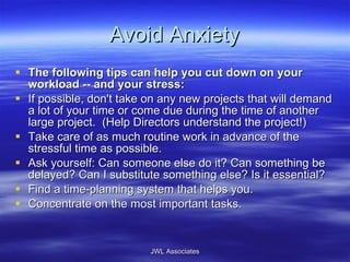 Avoid Anxiety The following tips can help you cut down on your workload -- and your stress: If possible, don't take on any new projects that will demand a lot of your time or come due during the time of another large project.  (Help Directors understand the project!) Take care of as much routine work in advance of the stressful time as possible.  Ask yourself: Can someone else do it? Can something be delayed? Can I substitute something else? Is it essential?  Find a time-planning system that helps you.  Concentrate on the most important tasks.  JWL Associates 