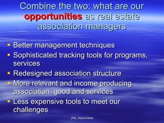Combine the two: what are our  opportunities  as real estate association managers Better management techniques Sophisticated tracking tools for programs, services Redesigned association structure More relevant and income producing association  good and services Less expensive tools to meet our challenges JWL Associates 