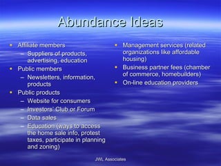 Abundance Ideas Affiliate members Suppliers of products, advertising, education Public members Newsletters, information, products Public products Website for consumers Investors’ Club or Forum Data sales Education (ways to access the home sale info, protest taxes, participate in planning and zoning) Management services (related organizations like affordable housing) Business partner fees (chamber of commerce, homebuilders) On-line education providers JWL Associates 