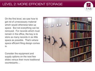 LEVEL 2: MORE EFFICIENT STORAGE

On the first level, we saw how to
get rid of unnecessary material
which would otherwise take up
space. But not everything can be
removed. For records which must
remain in the office, the key is to
store as many records in as little
space as possible. That’s where
space efficient filing design comes
in.
Consider the equipment and
supply options on the next few
slides versus their more traditional
counterparts…

 