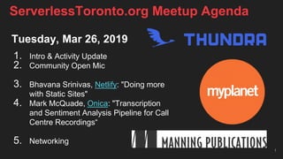 Tuesday, Mar 26, 2019
1. Intro & Activity Update
2. Community Open Mic
3. Bhavana Srinivas, Netlify: "Doing more
with Static Sites"
4. Mark McQuade, Onica: "Transcription
and Sentiment Analysis Pipeline for Call
Centre Recordings“
5. Networking
1
ServerlessToronto.org Meetup Agenda
 