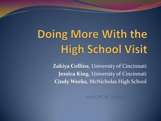 Doing More With theHigh School Visit Zakiya Collins, University of Cincinnati Jessica King, University of Cincinnati Cindy Weeks, McNicholas High School 2010 OACAC Spring Conference 